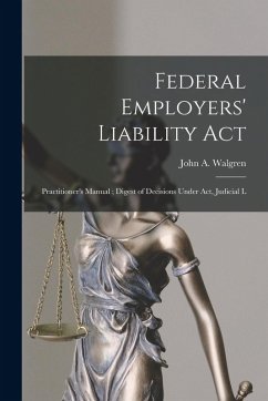 Federal Employers' Liability Act: Practitioner's Manual; Digest of Decisions Under act, Judicial L - Walgren, John A. Federal Employers' Liability Act: Practitioner's Manual; Digest of Decisions Under act, Judicial L - Walgren, John A.