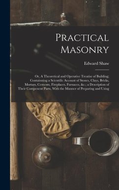 Practical Masonry: Or, A Theoretical and Operative Treatise of Building; Containning a Scientific Account of Stones, Clays, Bricks, Morta - Shaw, Edward