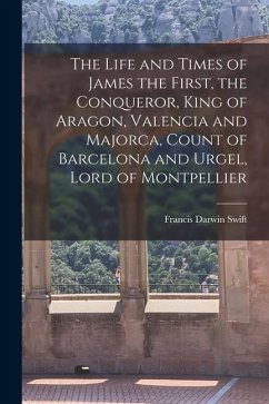 The Life and Times of James the First, the Conqueror, King of Aragon, Valencia and Majorca, Count of Barcelona and Urgel, Lord of Montpellier - Swift, Francis Darwin