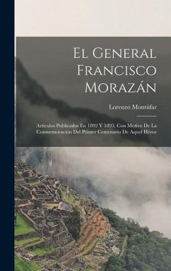 El General Francisco Morazán: Artículos Publicados En 1892 Y 1893, Con Motivo De La Conmemoración Del Primer Centenario De Aquel Héroe - Montúfar, Lorenzo