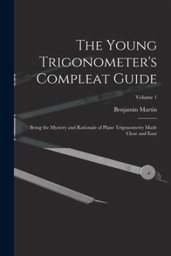 The Young Trigonometer's Compleat Guide: Being the Mystery and Rationale of Plane Trigonometry Made Clear and Easy; Volume 1 - Martin, Benjamin