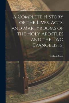 A Complete History of the Lives, Acts, and Martyrdoms of the Holy Apostles and the two Evangelists, - Cave, William