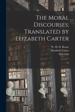 The Moral Discourses; Translated by Elizabeth Carter: 12 - Epictetus, Epictetus; Carter, Elizabeth; Rouse, W. H. D.