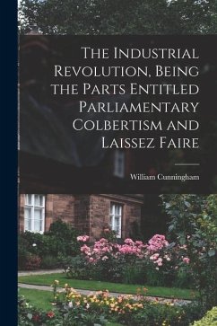 The Industrial Revolution, Being the Parts Entitled Parliamentary Colbertism and Laissez Faire - Cunningham, William