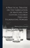 A Practical Treatise on the Fabrication of Matches, Gun Cotton, Colored Fires and Fulminating Powder