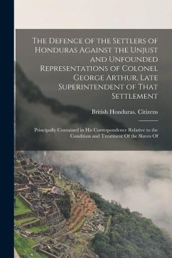 The Defence of the Settlers of Honduras Against the Unjust and Unfounded Representations of Colonel George Arthur, Late Superintendent of That Settlem