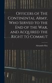 Officers of The Continental Army, who Served to the end of the war, and Acquired the Right to Commut