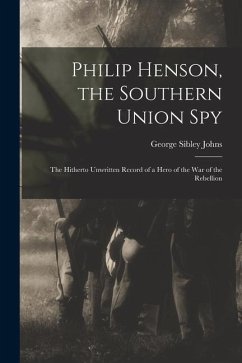 Philip Henson, the Southern Union Spy: The Hitherto Unwritten Record of a Hero of the War of the Rebellion - Johns, George Sibley