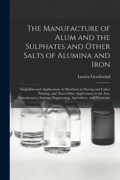 The Manufacture of Alum and the Sulphates and Other Salts of Alumina and Iron: Their Uses and Applications As Mordants in Dyeing and Calico Printing, - Geschwind, Lucien