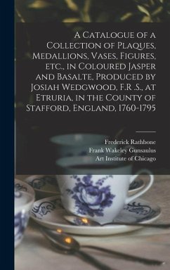 A Catalogue of a Collection of Plaques, Medallions, Vases, Figures, etc., in Coloured Jasper and Basalte, Produced by Josiah Wedgwood, F.R .S., at Etr - Gunsaulus, Frank Wakeley; Rathbone, Frederick