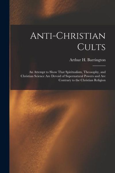 Anti-Christian Cults: An Attempt to Show That Spiritualism, Theosophy, and Christian Science Are Devoid of Supernatural Powers and Are Contr