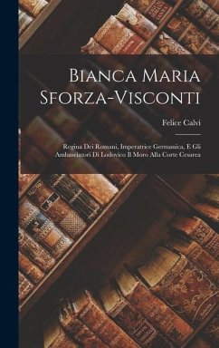 Bianca Maria Sforza-Visconti: Regina Dei Romani, Imperatrice Germanica, E Gli Ambasciatori Di Lodovico Il Moro Alla Corte Cesarea - Calvi, Felice