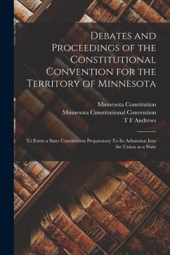 Debates and Proceedings of the Constitutional Convention for the Territory of Minnesota: To Form a State Constitution Preparatory To its Admission Int - Convention, Minnesota Constitutional; Andrews, T. F.; Constitution, Minnesota