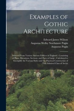 Examples of Gothic Architecture: Selected From Various Ancient Edifices in England; Consisting of Plans, Elevations, Sections, and Parts at Large; Cal - Pugin, Augustus; Pugin, Augustus Welby Northmore; Willson, Edward James