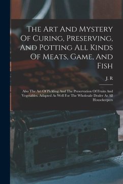The Art And Mystery Of Curing, Preserving, And Potting All Kinds Of Meats, Game, And Fish: Also The Art Of Pickling And The Preservation Of Fruits And - R, J.