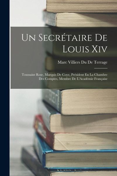 Un Secrétaire De Louis Xiv: Toussaint Rose, Marquis De Coye, Président En La Chambre Des Comptes, Membre De L'Académie Française