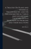 A Treatise On Plane and Spherical Trigonometry, and On Trigonometrical Tables and Logarithms, Together With a Selection of Problems and Their Solutions