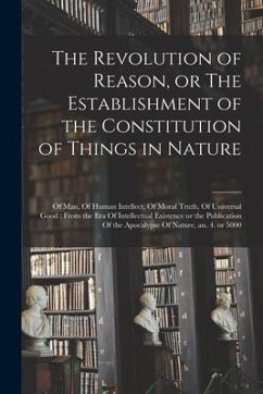 The Revolution of Reason, or The Establishment of the Constitution of Things in Nature: Of man, Of Human Intellect, Of Moral Truth, Of Universal Good: - Anonymous