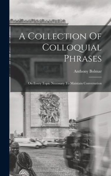 A Collection Of Colloquial Phrases: On Every Topic Necessary To Maintain Conversation A Collection Of Colloquial Phrases: On Every Topic Necessary To Maintain Conversation