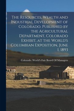 The Resources, Wealth and Industrial Development of Colorado. Published by the Agricultural Department, Colorado Exhibit, at the World's Columbian Exp