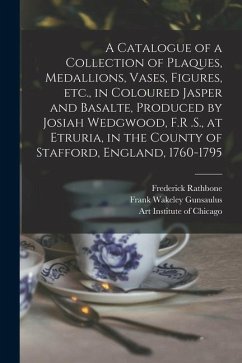 A Catalogue of a Collection of Plaques, Medallions, Vases, Figures, etc., in Coloured Jasper and Basalte, Produced by Josiah Wedgwood, F.R .S., at Etr - Gunsaulus, Frank Wakeley; Rathbone, Frederick