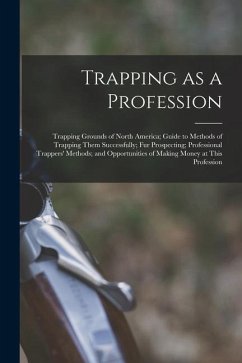 Trapping as a Profession; Trapping Grounds of North America; Guide to Methods of Trapping Them Successfully; fur Prospecting; Professional Trappers' M - Anonymous