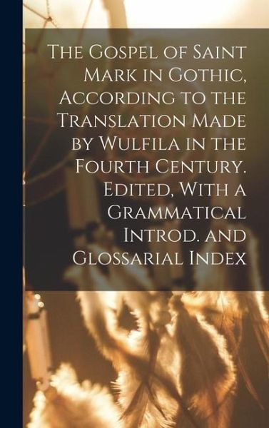 The Gospel of Saint Mark in Gothic, According to the Translation Made by Wulfila in the Fourth Century. Edited, With a Grammatical Introd. and Glossarial Index The Gospel of Saint Mark in Gothic, According to the Translation Made by Wulfila in the Fourth Century. Edited, With a Grammatical Introd. and Glossarial Index