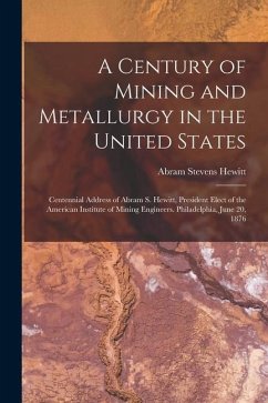 A Century of Mining and Metallurgy in the United States: Centennial Address of Abram S. Hewitt, President Elect of the American Institute of Mining En - Hewitt, Abram Stevens