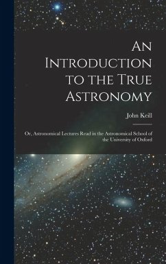 An Introduction to the True Astronomy: Or, Astronomical Lectures Read in the Astronomical School of the University of Oxford - Keill, John