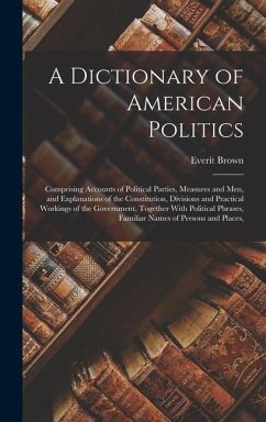 A Dictionary of American Politics: Comprising Accounts of Political Parties, Measures and Men, and Explanations of the Constitution, Divisions and Pra - Brown, Everit