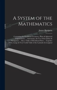A System of the Mathematics: Containing the Euclidean Geometry, Plane & Spherical Trigonometry ... Astronomy, the Use of the Globes & Navigation .. - Hodgson, James