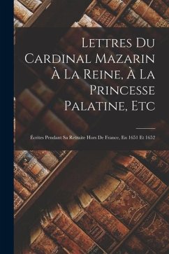 Lettres Du Cardinal Mazarin À La Reine, À La Princesse Palatine, Etc: Écrites Pendant Sa Retraite Hors De France, En 1651 Et 1652 - Anonymous