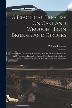 A Practical Treatise On Cast And Wrought Iron Bridges And Girders: As Applied To Railway Structures, And To Buildings Generally, With Numerous Example - Humber, William A Practical Treatise On Cast And Wrought Iron Bridges And Girders: As Applied To Railway Structures, And To Buildings Generally, With Numerous Example - Humber, William