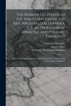 The Sermon Delivered at the Inauguration of the Rev. Archibald Alexander, P. P., As Professor of Didactic and Polemic Theology - Miller, Samuel; Alexander, Archibald