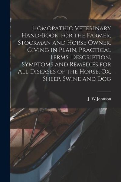 Homopathic Veterinary Hand-book, for the Farmer, Stockman and Horse Owner. Giving in Plain, Practical Terms, Description, Symptoms and Remedies for All Diseases of the Horse, Ox, Sheep, Swine and Dog