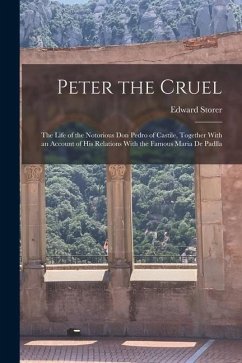 Peter the Cruel: The Life of the Notorious Don Pedro of Castile, Together With an Account of His Relations With the Famous Maria De Pad - Storer, Edward