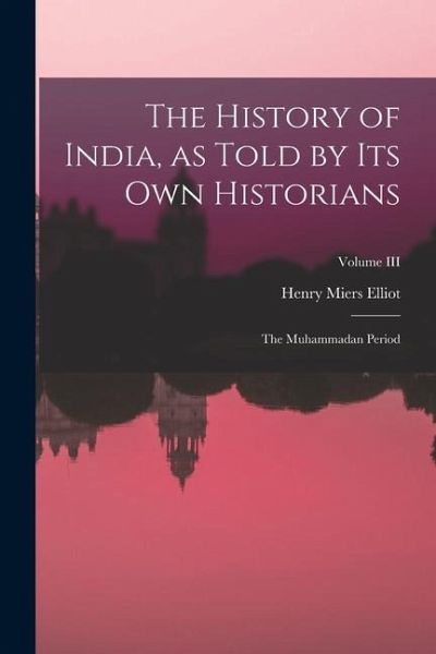 The History of India, as Told by Its Own Historians: The Muhammadan Period; Volume III The History of India, as Told by Its Own Historians: The Muhammadan Period; Volume III