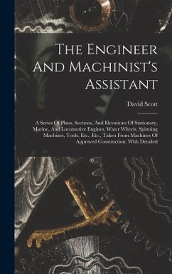 The Engineer And Machinist's Assistant: A Series Of Plans, Sections, And Elevations Of Stationary, Marine, And Locomotive Engines, Water Wheels, Spinn - (Engineer )., David Scott