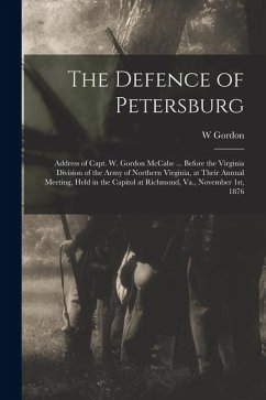 The Defence of Petersburg: Address of Capt. W. Gordon McCabe ... Before the Virginia Division of the Army of Northern Virginia, at Their Annual M - McCabe, W. Gordon