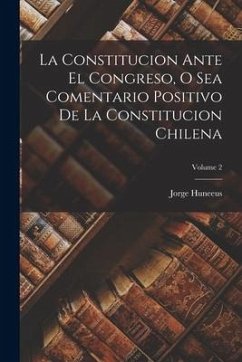 La Constitucion Ante El Congreso, O Sea Comentario Positivo De La Constitucion Chilena; Volume 2 - Huneeus, Jorge