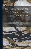 Illustrations Of The Geology Of Yorkshire: Or, A Description Of The Strata And Organic Remains: Accompanied By A Geological Map, Sections And Plates O