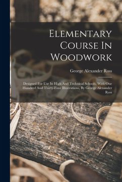Elementary Course In Woodwork; Designed For Use In High And Technical Schools, With One Hundred And Thirty-four Illustrations, By George Alexander Ross - Alexander, Ross George