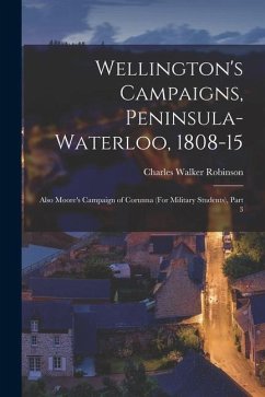 Wellington's Campaigns, Peninsula-Waterloo, 1808-15: Also Moore's Campaign of Corunna (For Military Students), Part 3 - Robinson, Charles Walker