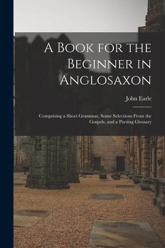 A Book for the Beginner in Anglosaxon: Comprising a Short Grammar, Some Selections From the Gospels, and a Parsing Glossary - Earle, John