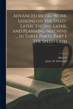 Advanced Metal-work. Lessons on the Speed-lathe, Engine-lathe, and Planning-machine ... In Three Parts. Part I. The Speed-lath - Compton, Alfred G.; Degroodt, James H.