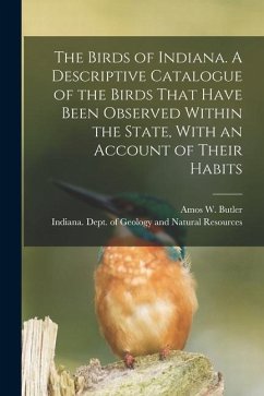 The Birds of Indiana. A Descriptive Catalogue of the Birds That Have Been Observed Within the State, With an Account of Their Habits - Butler, Amos W.