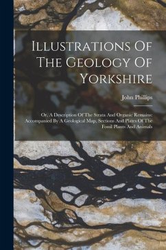 Illustrations Of The Geology Of Yorkshire: Or, A Description Of The Strata And Organic Remains: Accompanied By A Geological Map, Sections And Plates O - Phillips, John