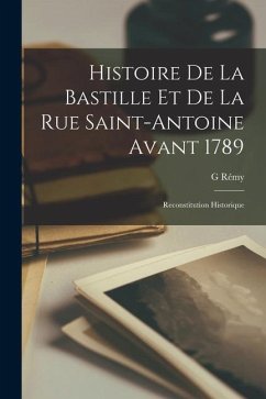 Histoire De La Bastille Et De La Rue Saint-Antoine Avant 1789: Reconstitution Historique - Rémy, G.