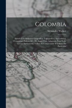 Colombia: Siendo Una Relacion Geografica, Topografica, Agricultural, Comercial, Politca, &c. De Aquel Pays, Adaptada Para Todo L - Walker, Alexander