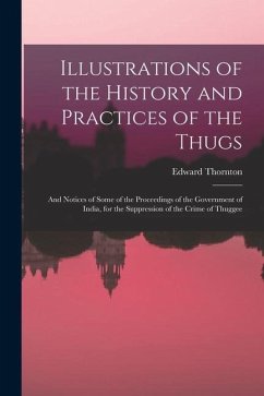 Illustrations of the History and Practices of the Thugs: And Notices of Some of the Proceedings of the Government of India, for the Suppression of the - Thornton, Edward